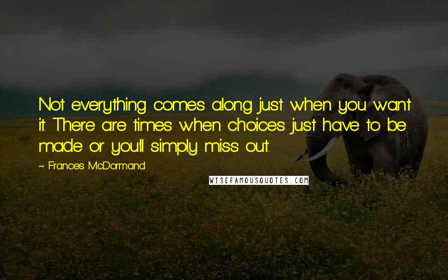 Frances McDormand Quotes: Not everything comes along just when you want it. There are times when choices just have to be made or you'll simply miss out.