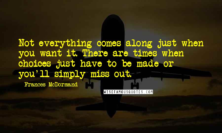 Frances McDormand Quotes: Not everything comes along just when you want it. There are times when choices just have to be made or you'll simply miss out.