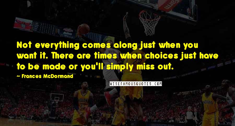 Frances McDormand Quotes: Not everything comes along just when you want it. There are times when choices just have to be made or you'll simply miss out.