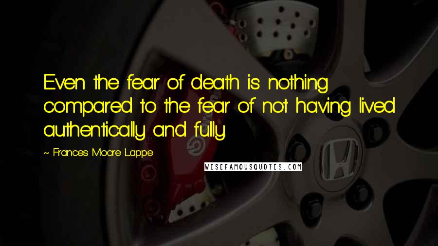 Frances Moore Lappe Quotes: Even the fear of death is nothing compared to the fear of not having lived authentically and fully.