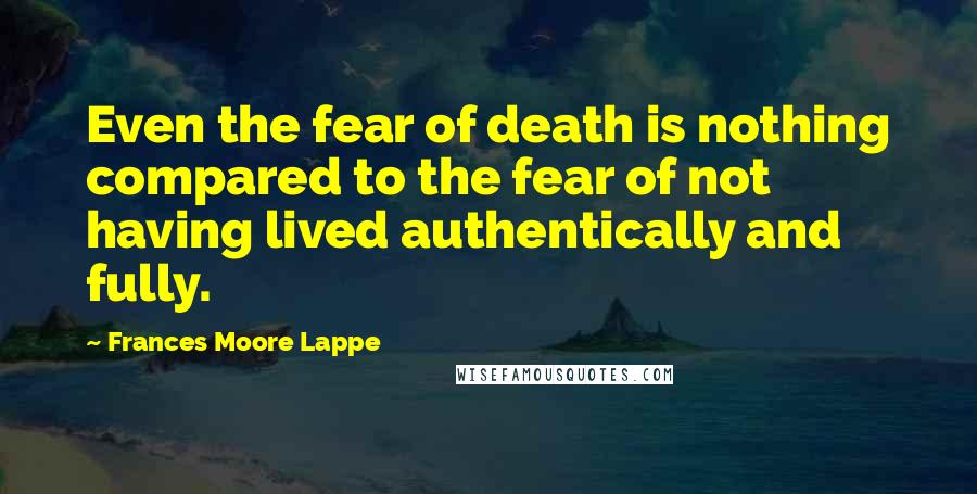 Frances Moore Lappe Quotes: Even the fear of death is nothing compared to the fear of not having lived authentically and fully.