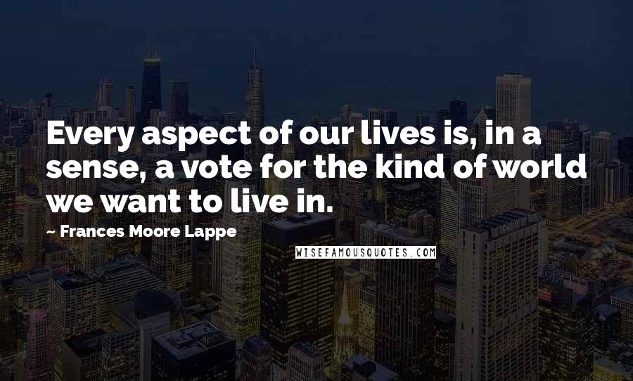 Frances Moore Lappe Quotes: Every aspect of our lives is, in a sense, a vote for the kind of world we want to live in.