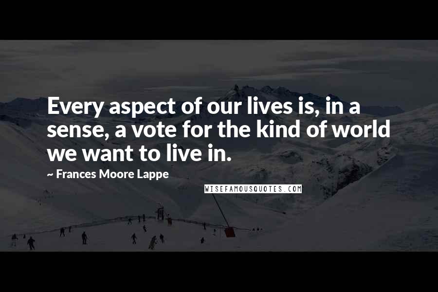 Frances Moore Lappe Quotes: Every aspect of our lives is, in a sense, a vote for the kind of world we want to live in.