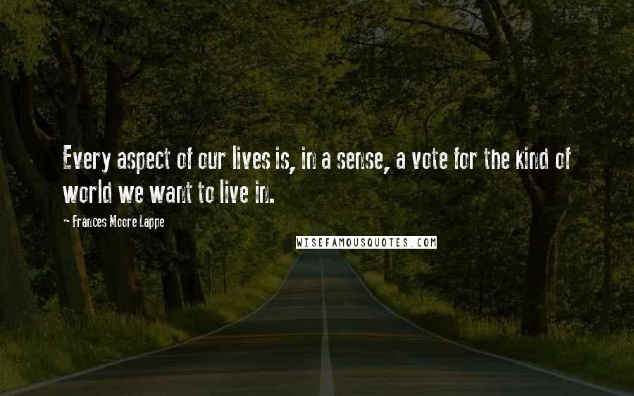 Frances Moore Lappe Quotes: Every aspect of our lives is, in a sense, a vote for the kind of world we want to live in.