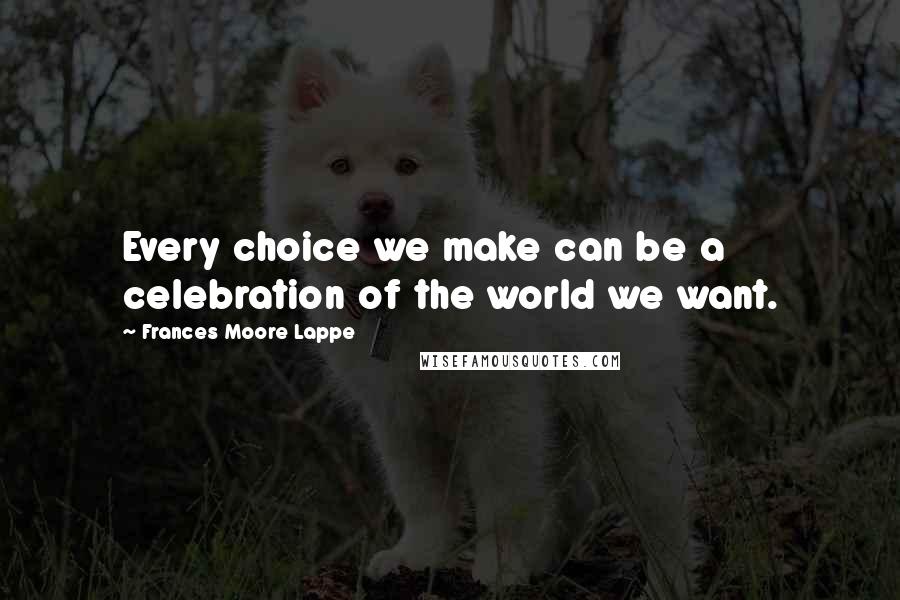 Frances Moore Lappe Quotes: Every choice we make can be a celebration of the world we want.