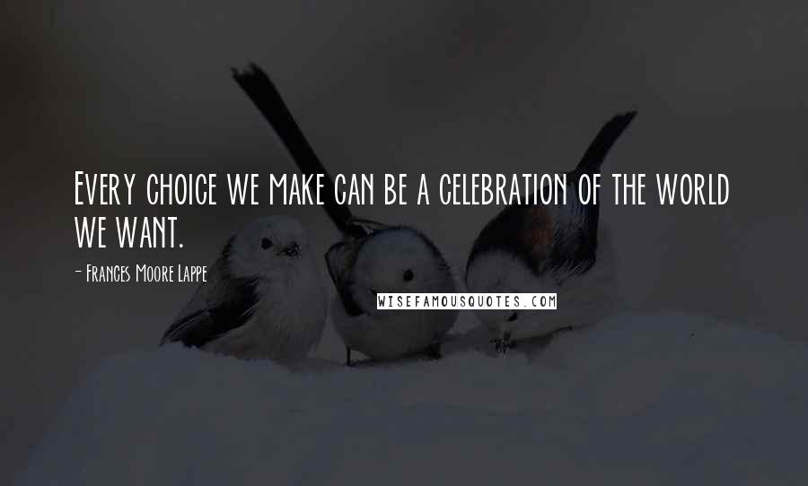 Frances Moore Lappe Quotes: Every choice we make can be a celebration of the world we want.