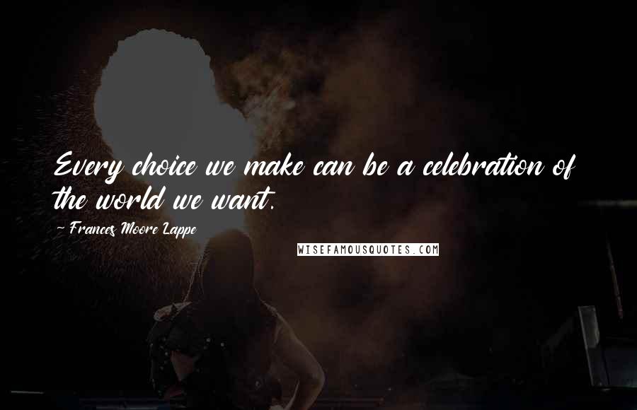 Frances Moore Lappe Quotes: Every choice we make can be a celebration of the world we want.