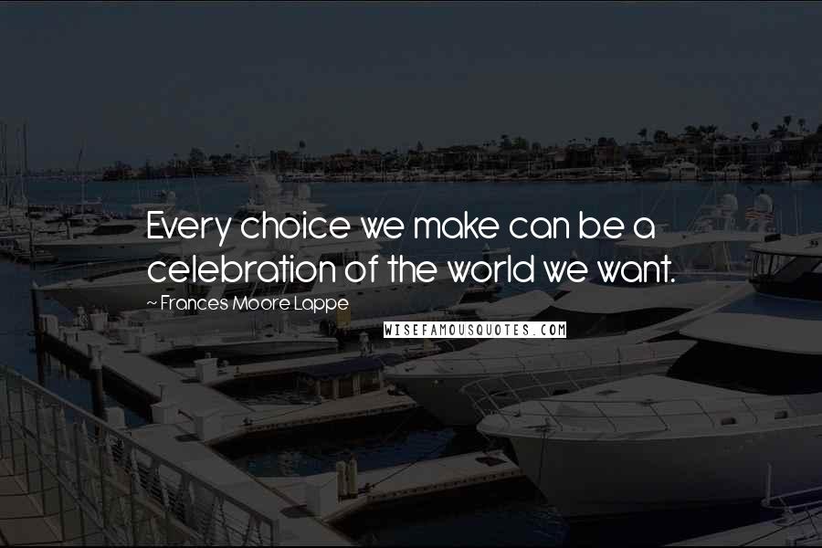 Frances Moore Lappe Quotes: Every choice we make can be a celebration of the world we want.