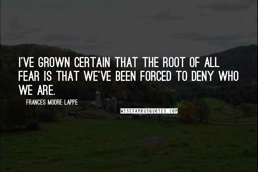 Frances Moore Lappe Quotes: I've grown certain that the root of all fear is that we've been forced to deny who we are.