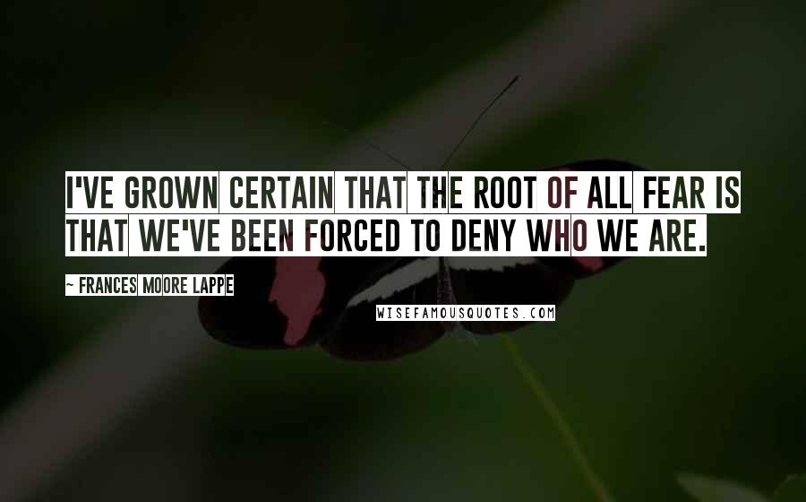 Frances Moore Lappe Quotes: I've grown certain that the root of all fear is that we've been forced to deny who we are.