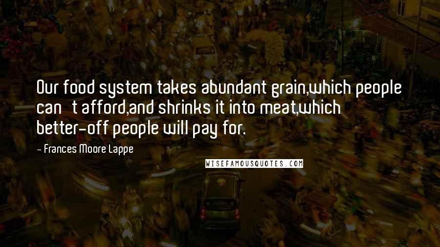 Frances Moore Lappe Quotes: Our food system takes abundant grain,which people can't afford,and shrinks it into meat,which better-off people will pay for.