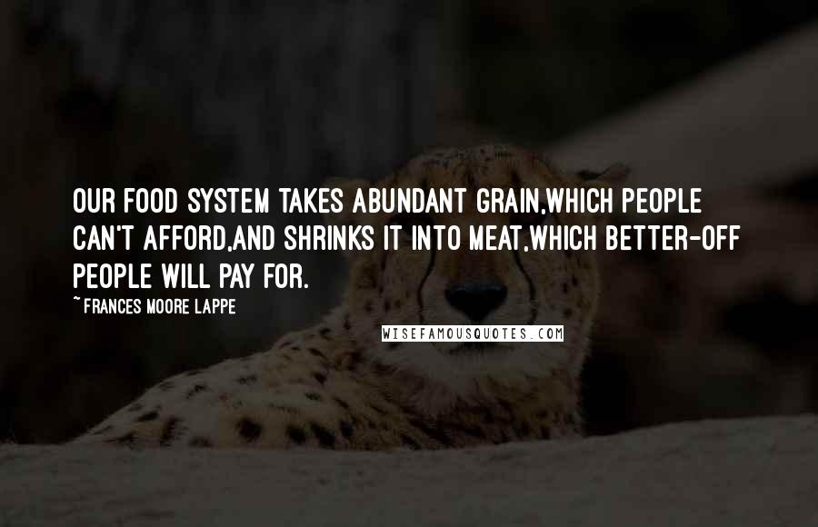 Frances Moore Lappe Quotes: Our food system takes abundant grain,which people can't afford,and shrinks it into meat,which better-off people will pay for.