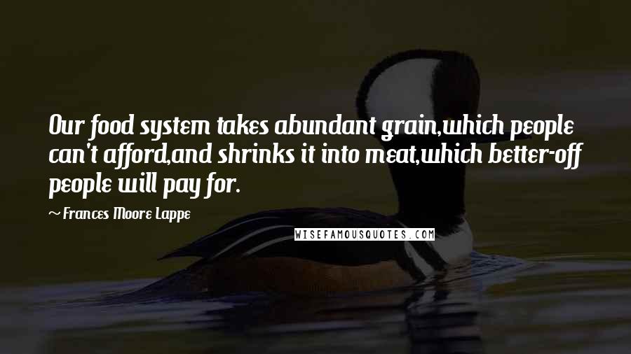 Frances Moore Lappe Quotes: Our food system takes abundant grain,which people can't afford,and shrinks it into meat,which better-off people will pay for.