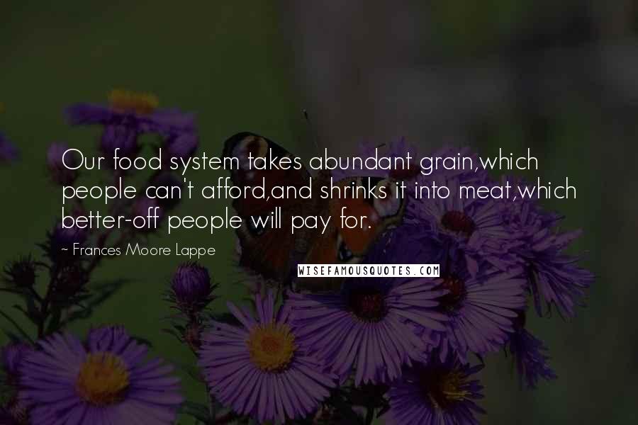 Frances Moore Lappe Quotes: Our food system takes abundant grain,which people can't afford,and shrinks it into meat,which better-off people will pay for.