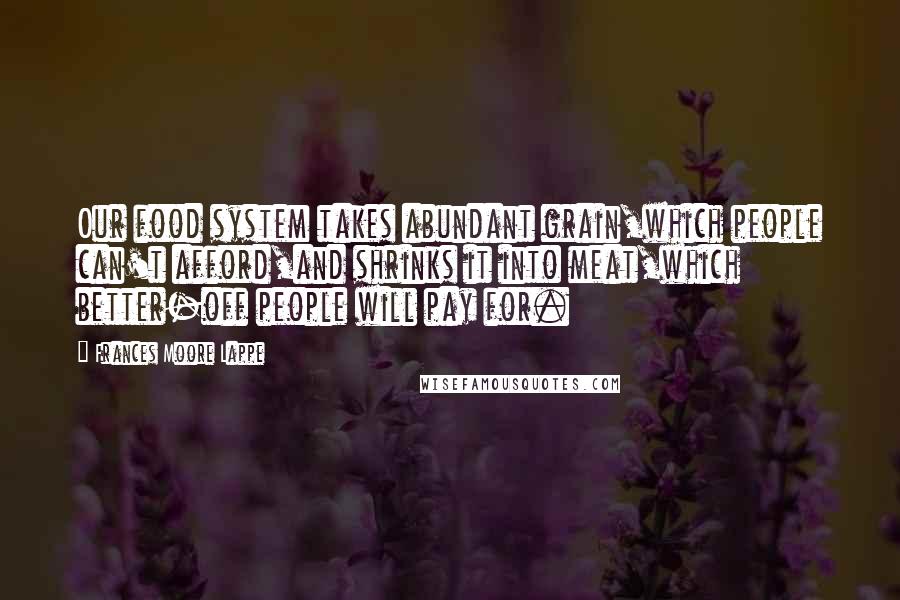 Frances Moore Lappe Quotes: Our food system takes abundant grain,which people can't afford,and shrinks it into meat,which better-off people will pay for.