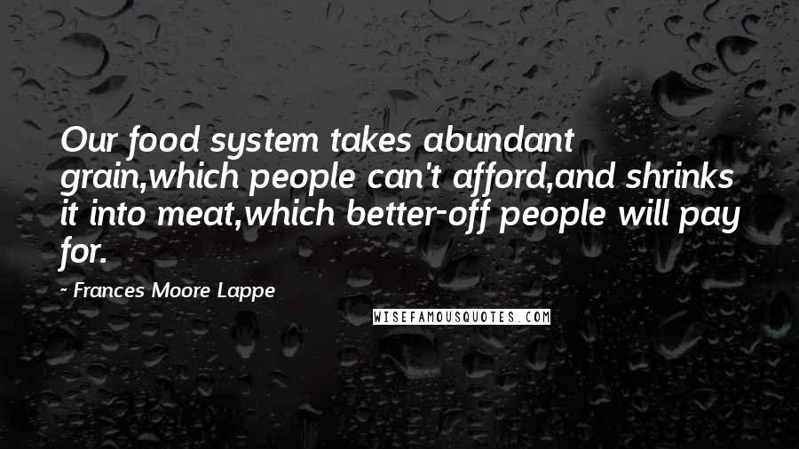 Frances Moore Lappe Quotes: Our food system takes abundant grain,which people can't afford,and shrinks it into meat,which better-off people will pay for.