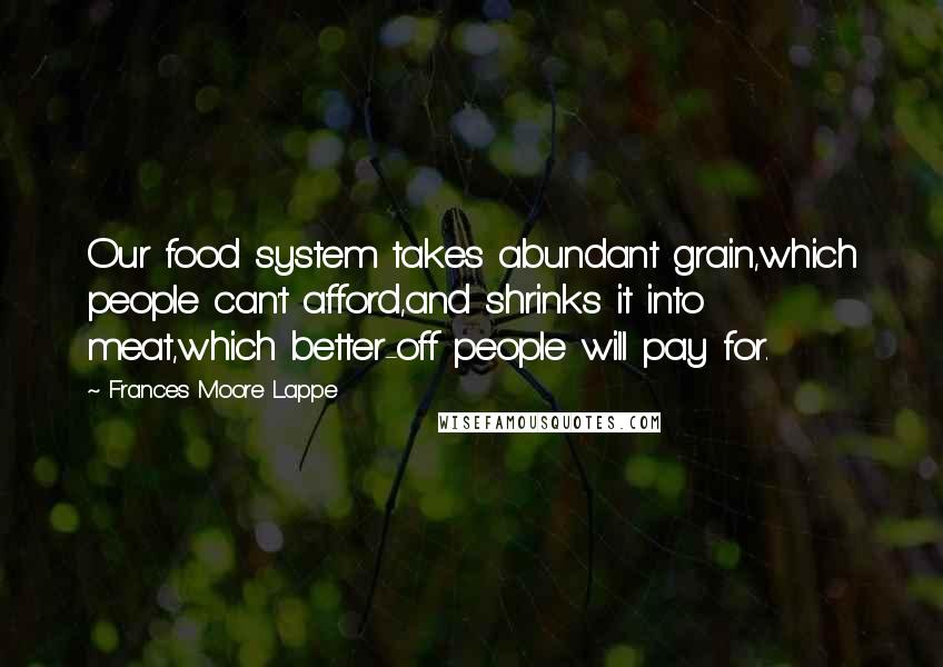 Frances Moore Lappe Quotes: Our food system takes abundant grain,which people can't afford,and shrinks it into meat,which better-off people will pay for.