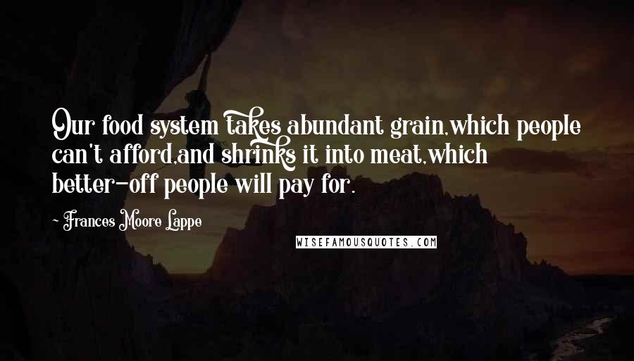 Frances Moore Lappe Quotes: Our food system takes abundant grain,which people can't afford,and shrinks it into meat,which better-off people will pay for.