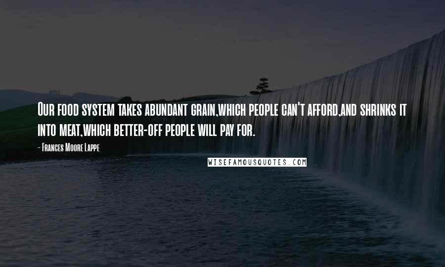 Frances Moore Lappe Quotes: Our food system takes abundant grain,which people can't afford,and shrinks it into meat,which better-off people will pay for.