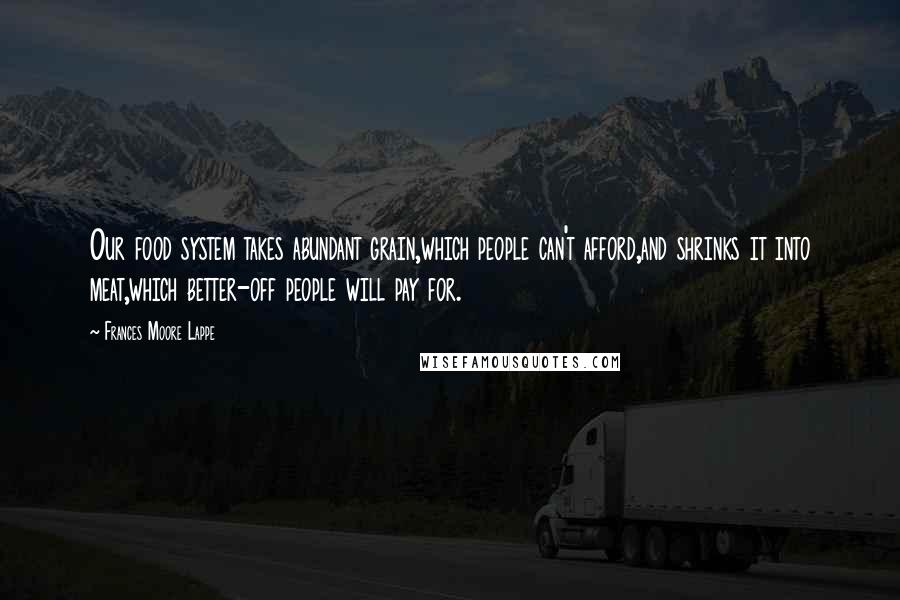 Frances Moore Lappe Quotes: Our food system takes abundant grain,which people can't afford,and shrinks it into meat,which better-off people will pay for.