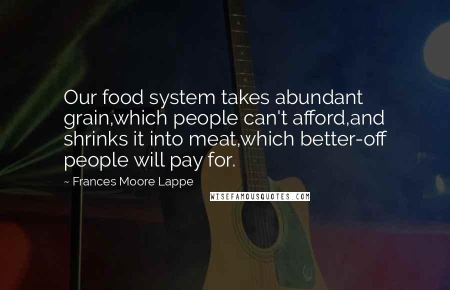 Frances Moore Lappe Quotes: Our food system takes abundant grain,which people can't afford,and shrinks it into meat,which better-off people will pay for.