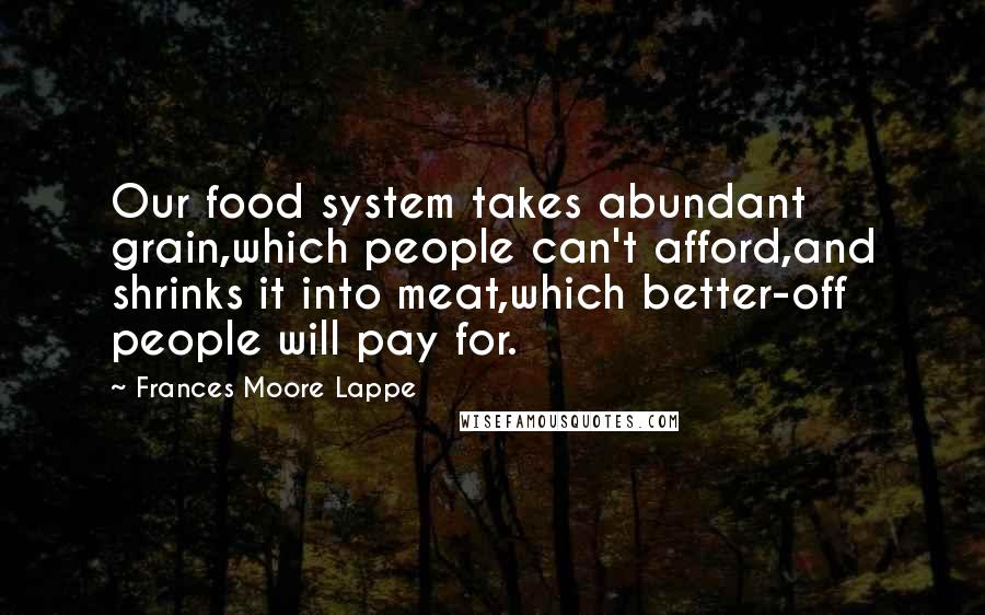 Frances Moore Lappe Quotes: Our food system takes abundant grain,which people can't afford,and shrinks it into meat,which better-off people will pay for.