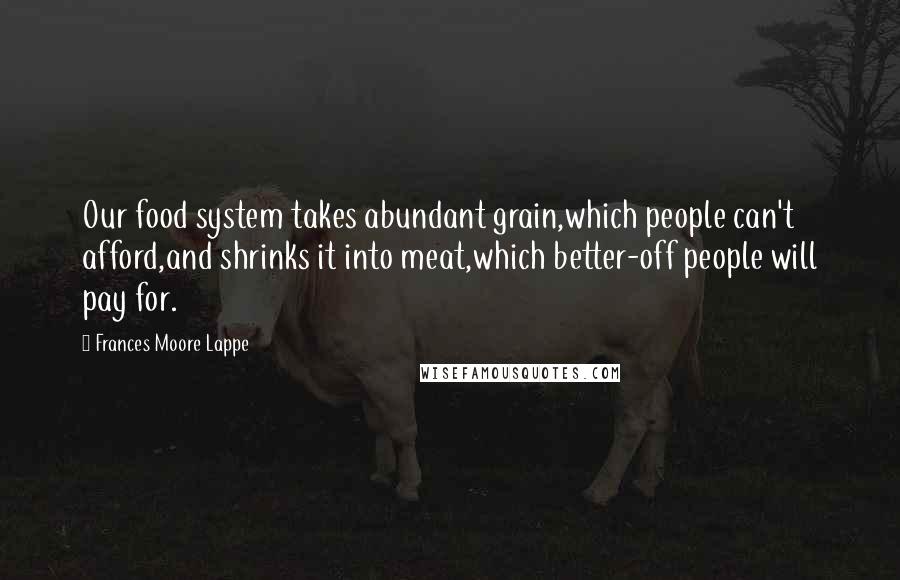 Frances Moore Lappe Quotes: Our food system takes abundant grain,which people can't afford,and shrinks it into meat,which better-off people will pay for.