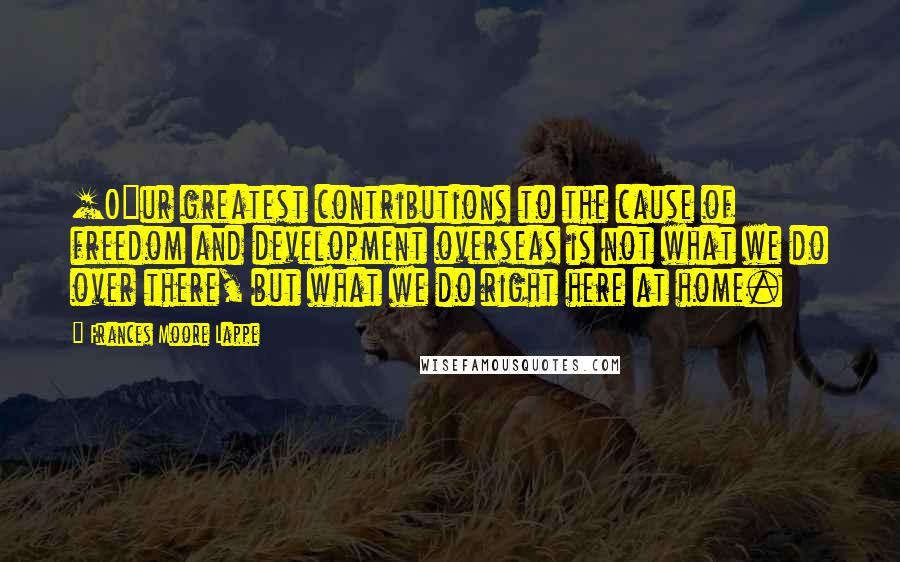 Frances Moore Lappe Quotes: [O]ur greatest contributions to the cause of freedom and development overseas is not what we do over there, but what we do right here at home.