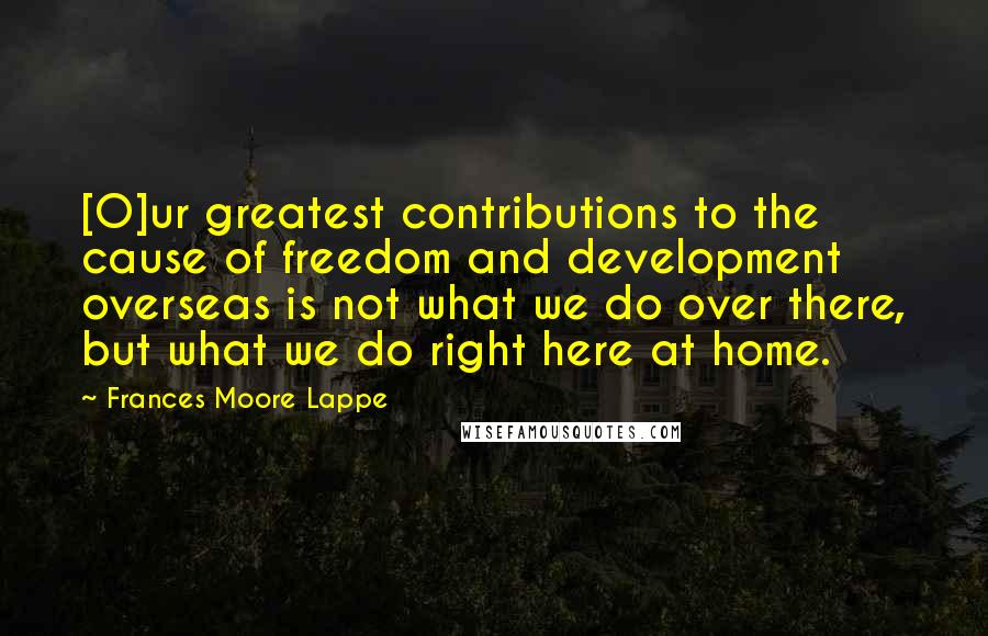 Frances Moore Lappe Quotes: [O]ur greatest contributions to the cause of freedom and development overseas is not what we do over there, but what we do right here at home.