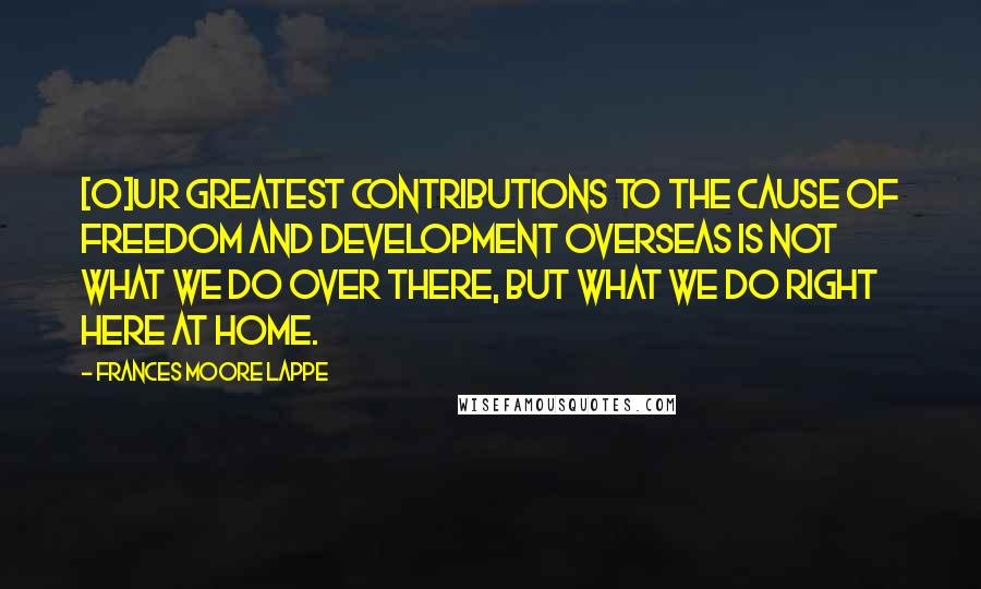 Frances Moore Lappe Quotes: [O]ur greatest contributions to the cause of freedom and development overseas is not what we do over there, but what we do right here at home.