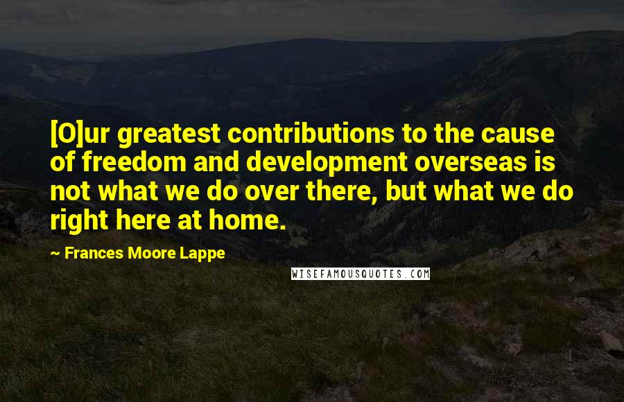 Frances Moore Lappe Quotes: [O]ur greatest contributions to the cause of freedom and development overseas is not what we do over there, but what we do right here at home.