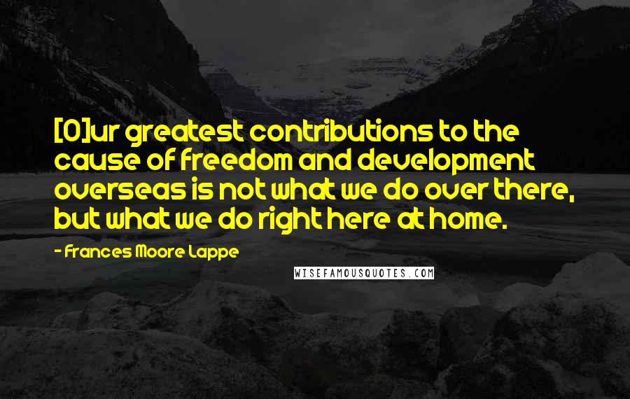 Frances Moore Lappe Quotes: [O]ur greatest contributions to the cause of freedom and development overseas is not what we do over there, but what we do right here at home.