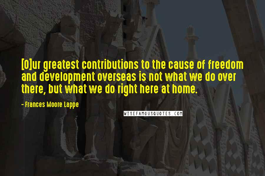Frances Moore Lappe Quotes: [O]ur greatest contributions to the cause of freedom and development overseas is not what we do over there, but what we do right here at home.
