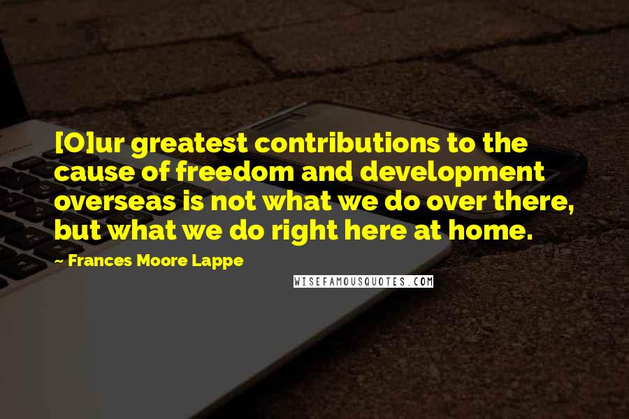 Frances Moore Lappe Quotes: [O]ur greatest contributions to the cause of freedom and development overseas is not what we do over there, but what we do right here at home.