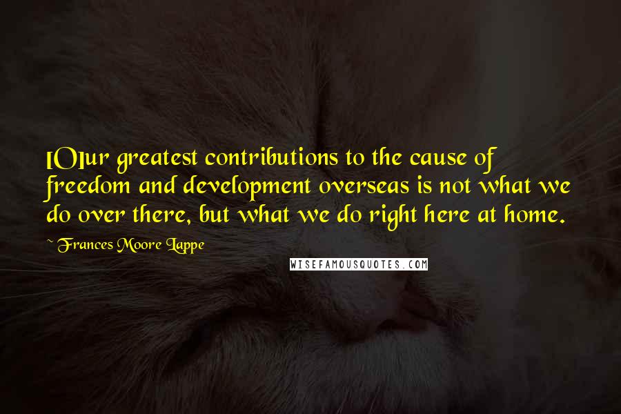 Frances Moore Lappe Quotes: [O]ur greatest contributions to the cause of freedom and development overseas is not what we do over there, but what we do right here at home.