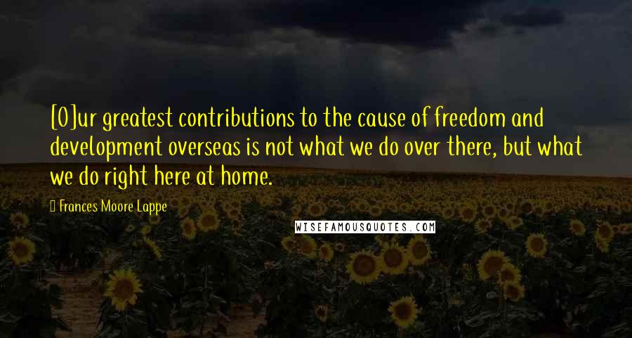 Frances Moore Lappe Quotes: [O]ur greatest contributions to the cause of freedom and development overseas is not what we do over there, but what we do right here at home.