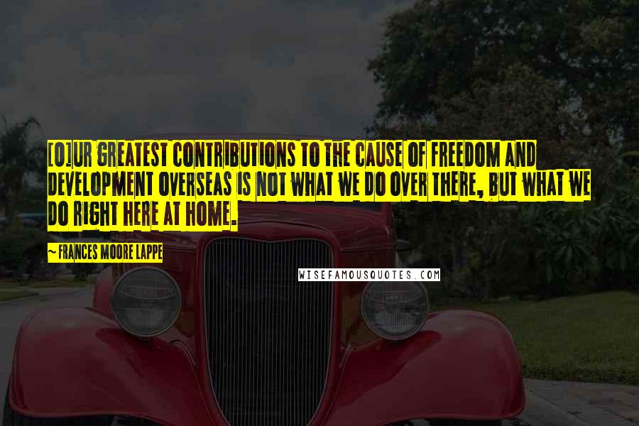 Frances Moore Lappe Quotes: [O]ur greatest contributions to the cause of freedom and development overseas is not what we do over there, but what we do right here at home.