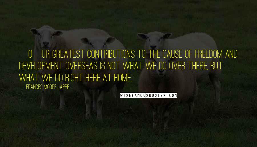 Frances Moore Lappe Quotes: [O]ur greatest contributions to the cause of freedom and development overseas is not what we do over there, but what we do right here at home.