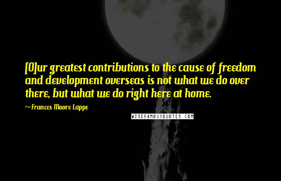 Frances Moore Lappe Quotes: [O]ur greatest contributions to the cause of freedom and development overseas is not what we do over there, but what we do right here at home.