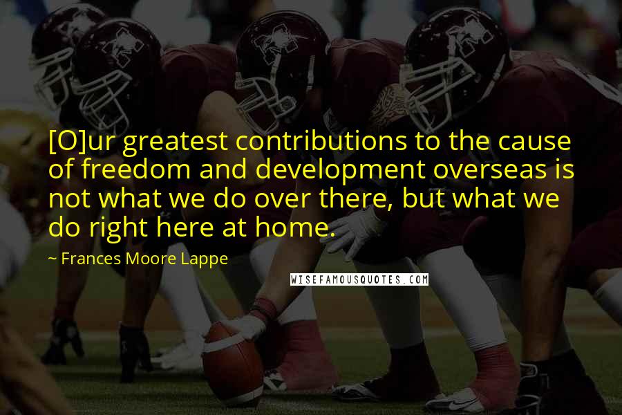 Frances Moore Lappe Quotes: [O]ur greatest contributions to the cause of freedom and development overseas is not what we do over there, but what we do right here at home.