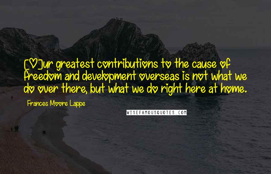 Frances Moore Lappe Quotes: [O]ur greatest contributions to the cause of freedom and development overseas is not what we do over there, but what we do right here at home.