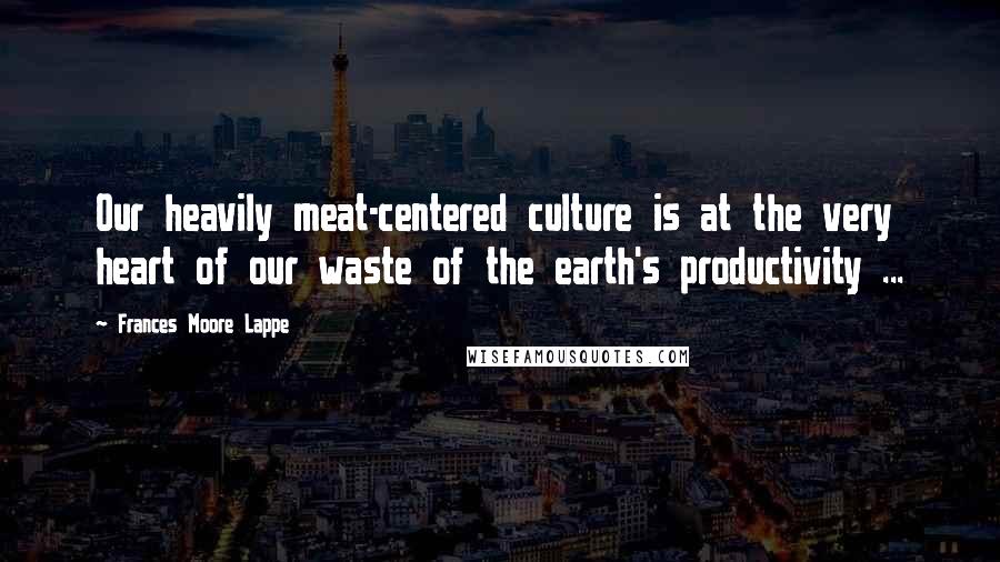 Frances Moore Lappe Quotes: Our heavily meat-centered culture is at the very heart of our waste of the earth's productivity ...