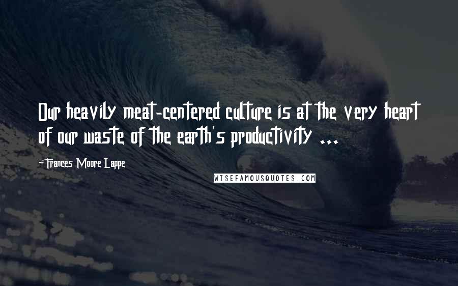 Frances Moore Lappe Quotes: Our heavily meat-centered culture is at the very heart of our waste of the earth's productivity ...