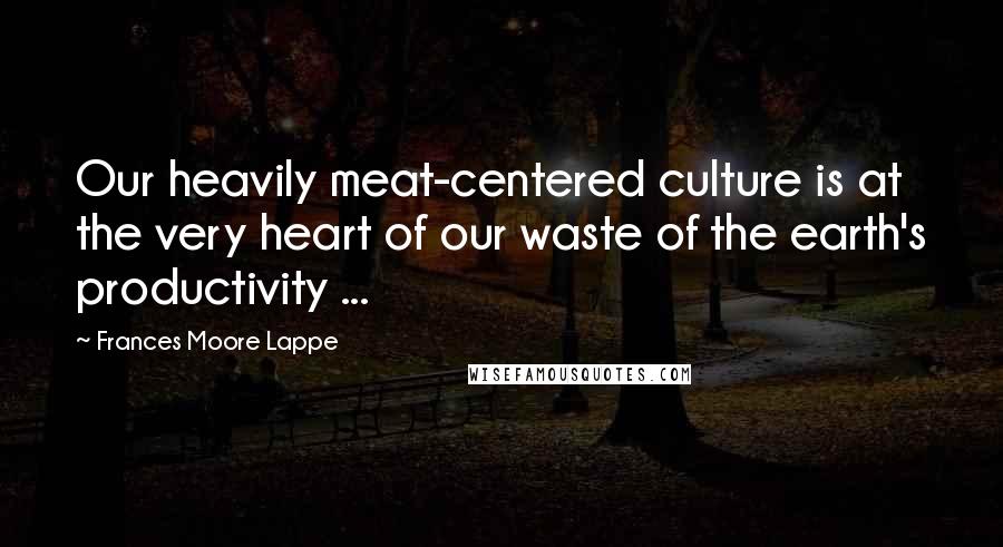 Frances Moore Lappe Quotes: Our heavily meat-centered culture is at the very heart of our waste of the earth's productivity ...