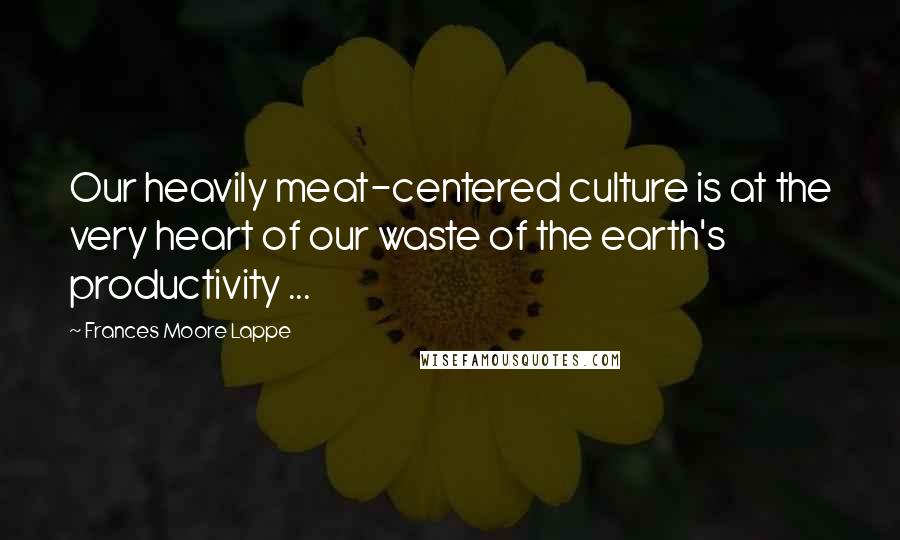 Frances Moore Lappe Quotes: Our heavily meat-centered culture is at the very heart of our waste of the earth's productivity ...