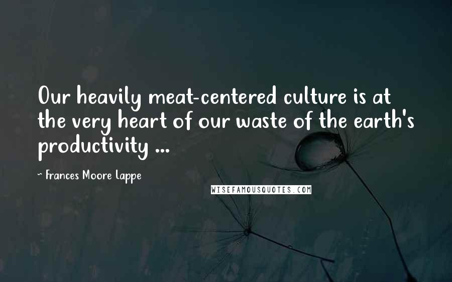 Frances Moore Lappe Quotes: Our heavily meat-centered culture is at the very heart of our waste of the earth's productivity ...