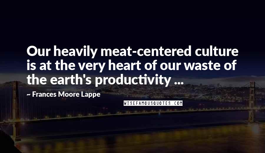 Frances Moore Lappe Quotes: Our heavily meat-centered culture is at the very heart of our waste of the earth's productivity ...