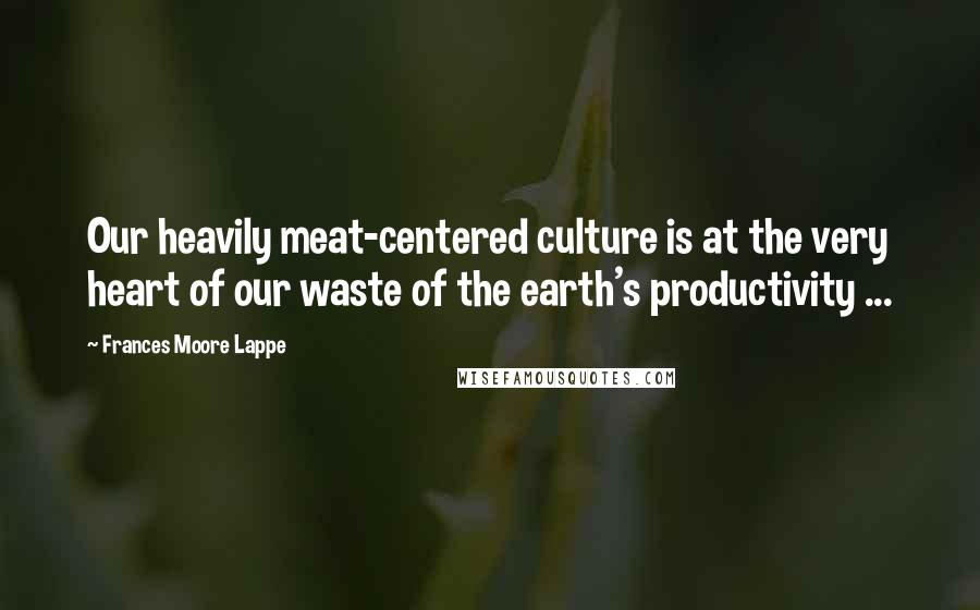 Frances Moore Lappe Quotes: Our heavily meat-centered culture is at the very heart of our waste of the earth's productivity ...