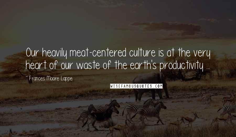 Frances Moore Lappe Quotes: Our heavily meat-centered culture is at the very heart of our waste of the earth's productivity ...