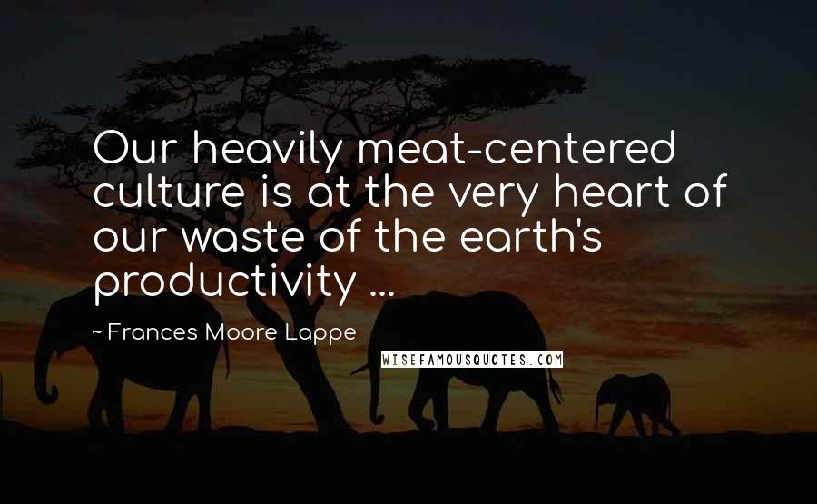 Frances Moore Lappe Quotes: Our heavily meat-centered culture is at the very heart of our waste of the earth's productivity ...